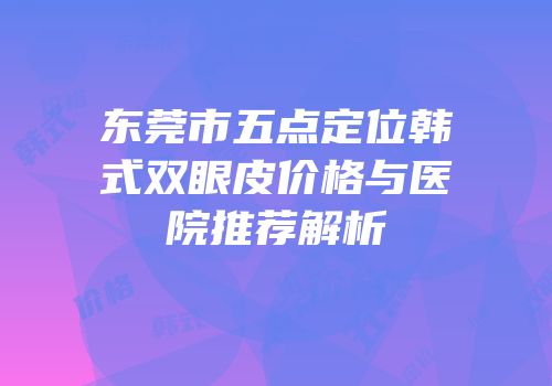 东莞市五点定位韩式双眼皮价格与医院推荐解析