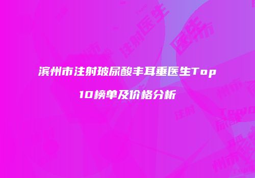 滨州市注射玻尿酸丰耳垂医生Top10榜单及价格分析