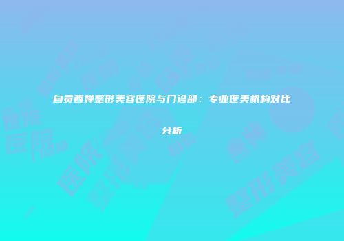 自贡西婵整形美容医院与门诊部：专业医美机构对比分析