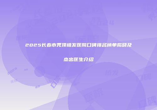 2025长春市秃顶植发医院口碑排名榜单揭晓及杰出医生介绍