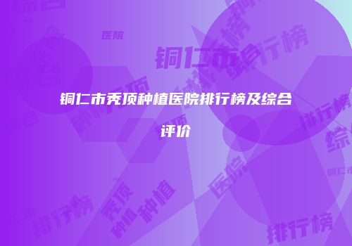 铜仁市秃顶种植医院排行榜及综合评价