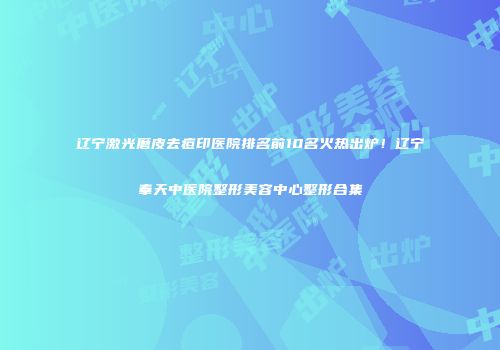 辽宁激光磨皮去痘印医院排名前10名火热出炉！辽宁奉天中医院整形美容中心整形合集