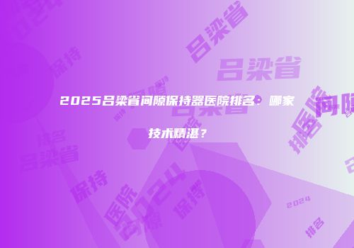 2025吕梁省间隙保持器医院排名：哪家技术精湛？