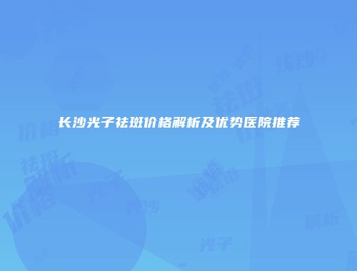长沙光子祛斑价格解析及优势医院推荐