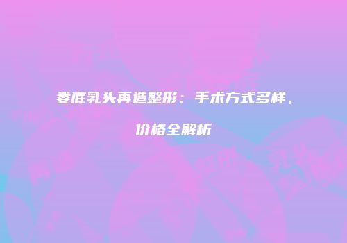 娄底乳头再造整形：手术方式多样，价格全解析