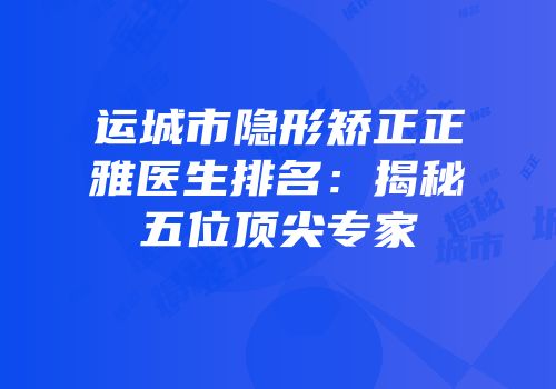 运城市隐形矫正正雅医生排名：揭秘五位顶尖专家