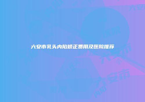 六安市乳头内陷矫正费用及医院推荐