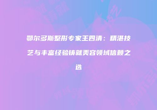 鄂尔多斯整形专家王四清：精湛技艺与丰富经验铸就美容领域信赖之选