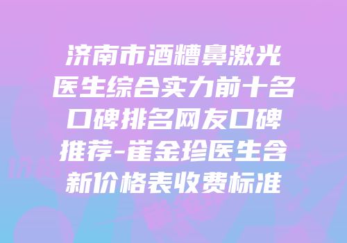 济南市酒糟鼻激光医生综合实力前十名口碑排名网友口碑推荐-崔金珍医生含新价格表收费标准