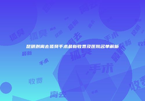 昆明剥离去狐臭手术最新收费及医院名单解析