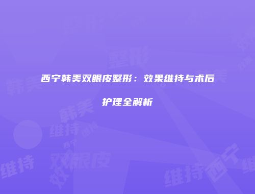 西宁韩美双眼皮整形：效果维持与术后护理全解析