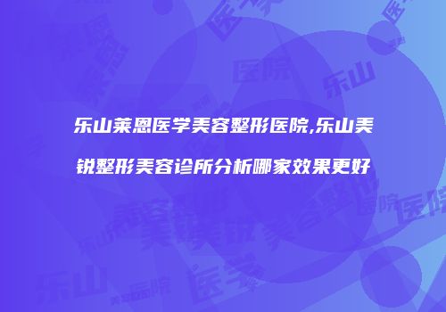 乐山莱恩医学美容整形医院,乐山美锐整形美容诊所分析哪家效果更好