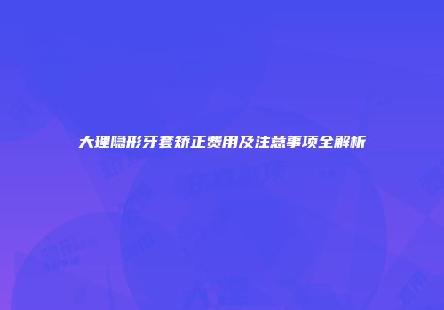 大理隐形牙套矫正费用及注意事项全解析
