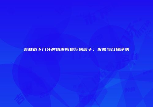 吉林市下门牙种植医院排行榜前十：价格与口碑评测