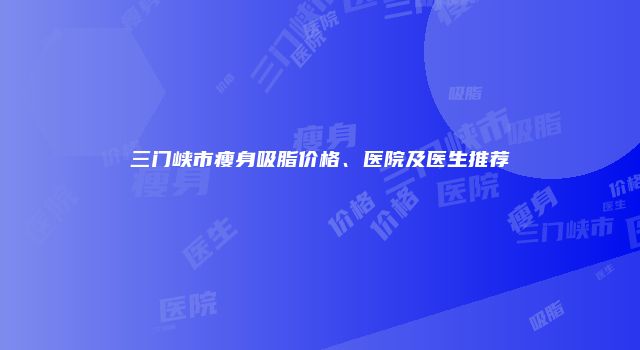 三门峡市瘦身吸脂价格、医院及医生推荐