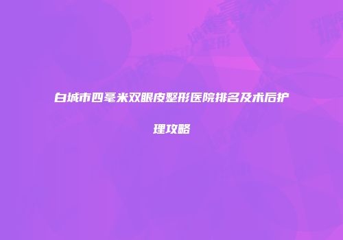 白城市四毫米双眼皮整形医院排名及术后护理攻略