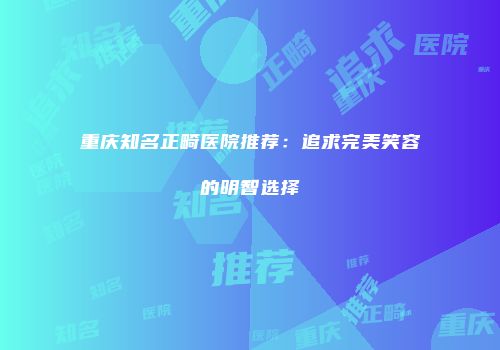 重庆知名正畸医院推荐：追求完美笑容的明智选择