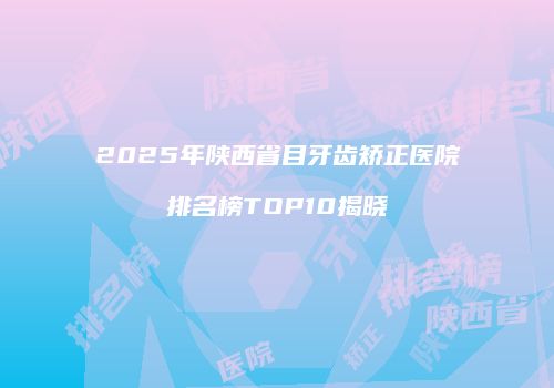 2025年陕西省目牙齿矫正医院排名榜TOP10揭晓