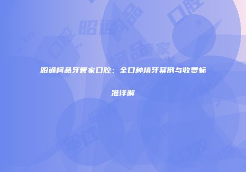 昭通柯品牙管家口腔：全口种植牙案例与收费标准详解