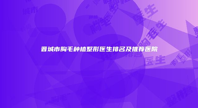 晋城市胸毛种植整形医生排名及推荐医院