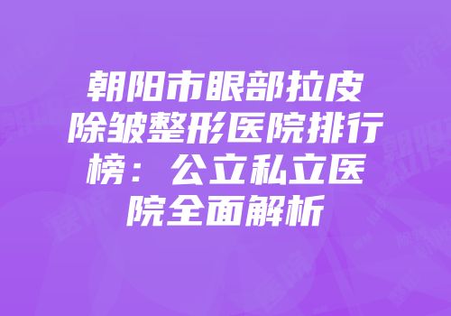 朝阳市眼部拉皮除皱整形医院排行榜：公立私立医院全面解析