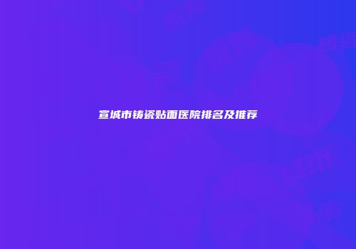 宣城市铸瓷贴面医院排名及推荐