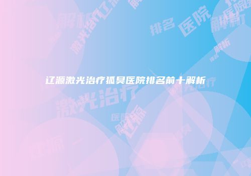 辽源激光治疗狐臭医院排名前十解析