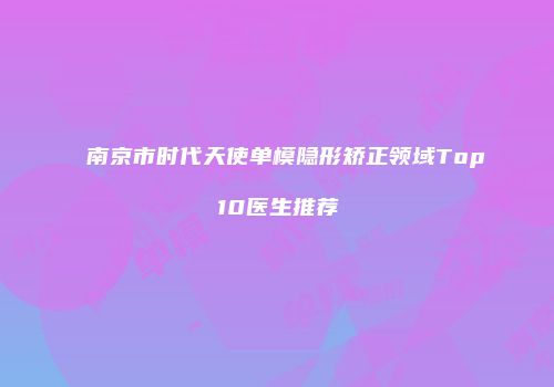 南京市时代天使单模隐形矫正领域Top10医生推荐