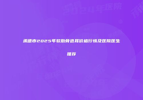 承德市2025年软肋骨造耳价格行情及医院医生推荐