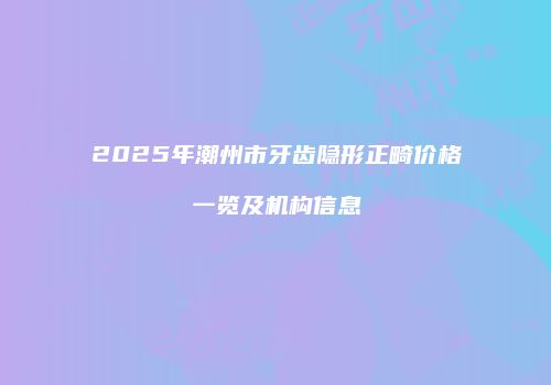 2025年潮州市牙齿隐形正畸价格一览及机构信息