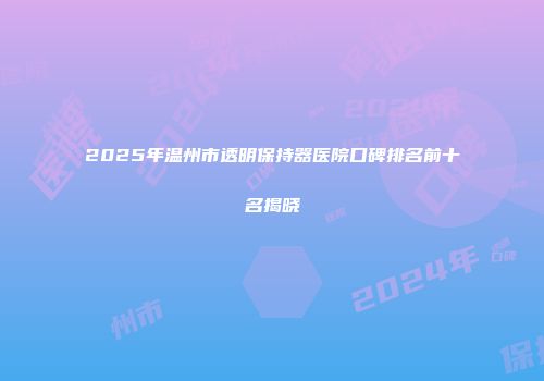 2025年温州市透明保持器医院口碑排名前十名揭晓