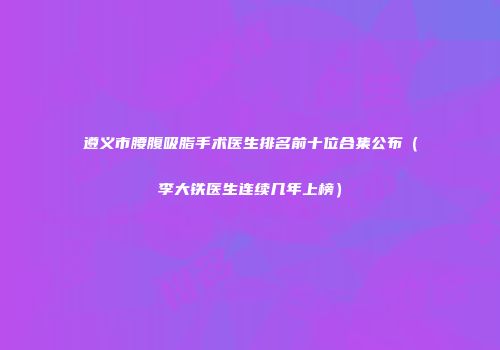 遵义市腰腹吸脂手术医生排名前十位合集公布（李大铁医生连续几年上榜）