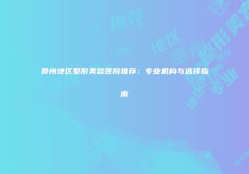 贵州地区整形美容医院推荐：专业机构与选择指南