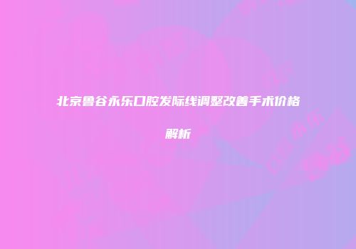 北京鲁谷永乐口腔发际线调整改善手术价格解析