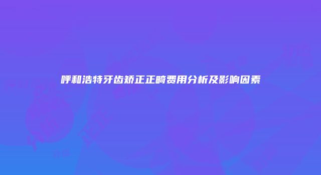 呼和浩特牙齿矫正正畸费用分析及影响因素