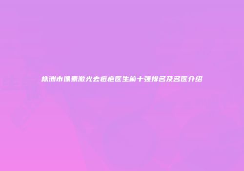 株洲市像素激光去痘疤医生前十强排名及名医介绍