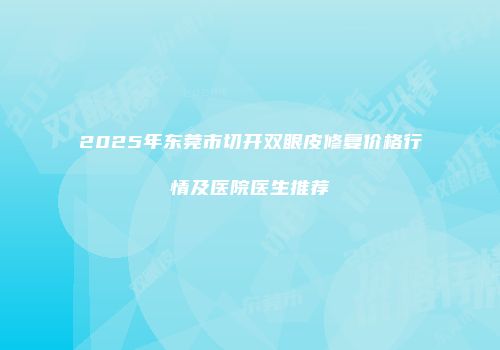 2025年东莞市切开双眼皮修复价格行情及医院医生推荐