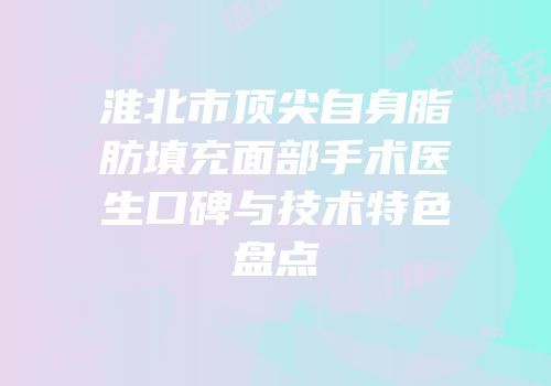 淮北市顶尖自身脂肪填充面部手术医生口碑与技术特色盘点