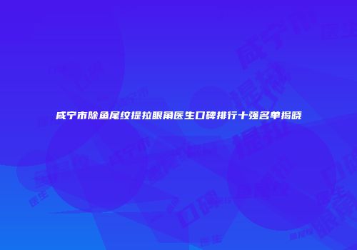 咸宁市除鱼尾纹提拉眼角医生口碑排行十强名单揭晓