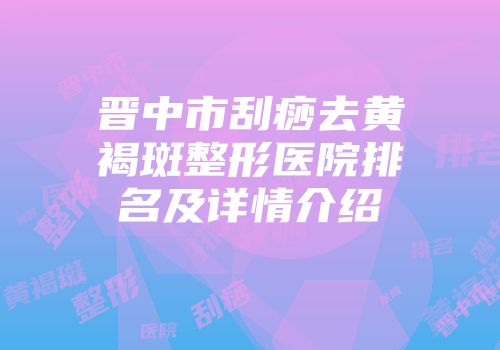 晋中市刮痧去黄褐斑整形医院排名及详情介绍