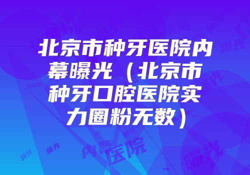 北京市种牙医院内幕曝光（北京市种牙口腔医院实力圈粉无数）