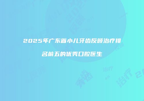 2025年广东省小儿牙齿反颌治疗排名前五的优秀口腔医生