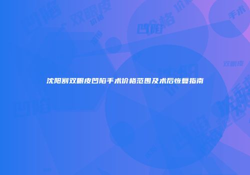 沈阳割双眼皮凹陷手术价格范围及术后恢复指南