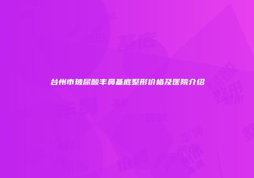 台州市玻尿酸丰鼻基底整形价格及医院介绍