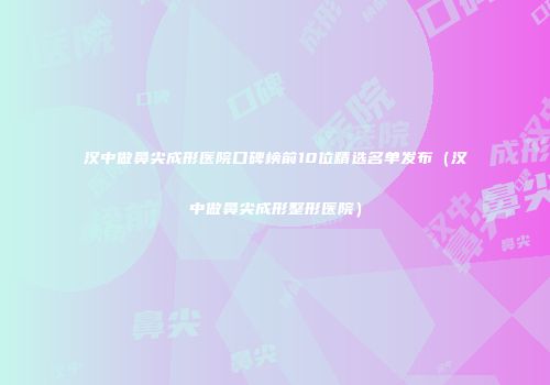 汉中做鼻尖成形医院口碑榜前10位精选名单发布（汉中做鼻尖成形整形医院）