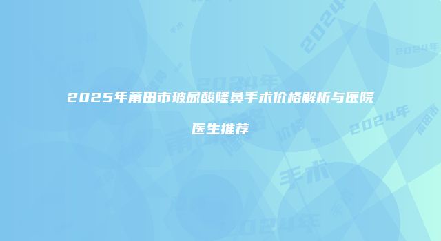 2025年莆田市玻尿酸隆鼻手术价格解析与医院医生推荐