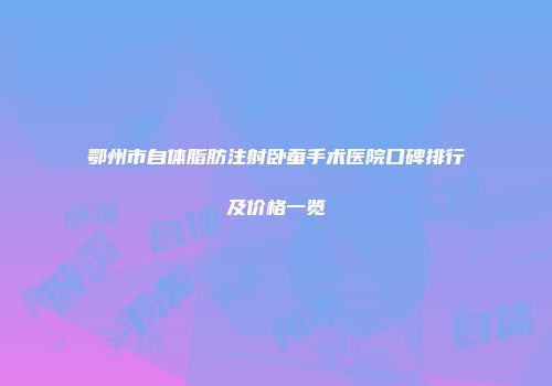 鄂州市自体脂肪注射卧蚕手术医院口碑排行及价格一览
