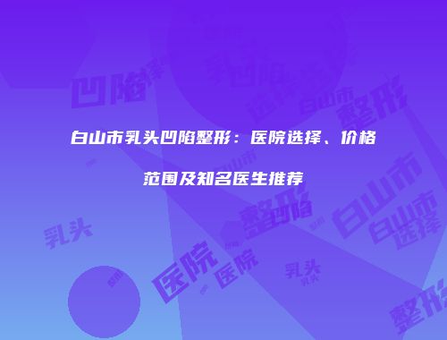 白山市乳头凹陷整形：医院选择、价格范围及知名医生推荐