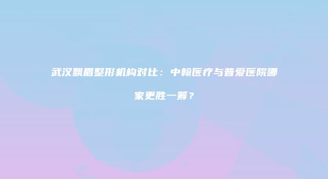 武汉飘眉整形机构对比：中翰医疗与普爱医院哪家更胜一筹？