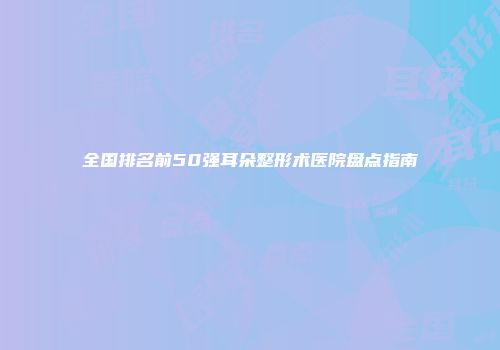 全国排名前50强耳朵整形术医院盘点指南